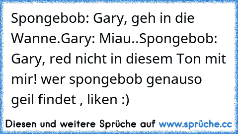 Spongebob: Gary, geh in die Wanne. 
Gary: Miau.. 
Spongebob: Gary, red nicht in diesem Ton mit mir!  
wer spongebob genauso geil findet , liken :)